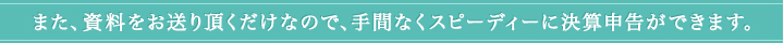 また、資料をお送り頂くだけなので、手間なくスピーディーに決算申告ができます。