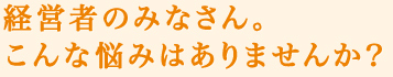 経営者のみなさん。こんな悩みはありませんか？