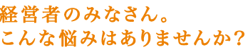 経営者のみなさん。こんな悩みはありませんか？